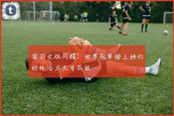 国羽女双闪耀！世界冠军榜上她们的统治力无可匹敌