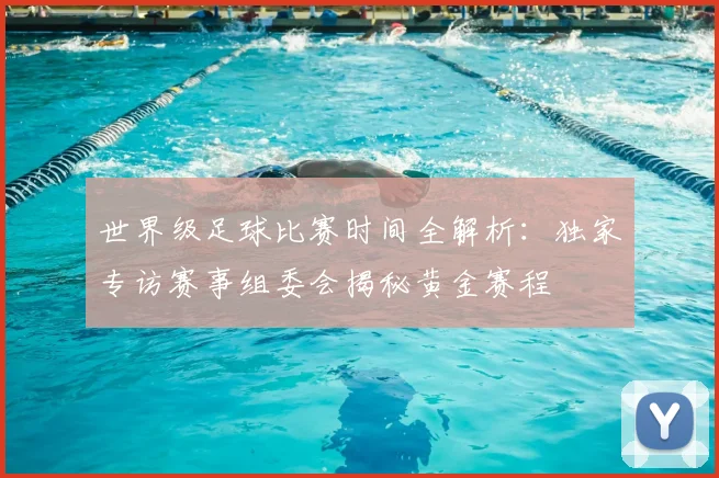 世界级足球比赛时间全解析:独家专访赛事组委会揭秘黄金赛程