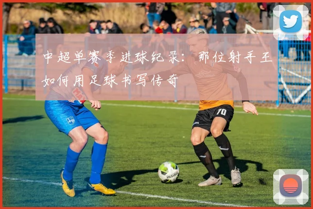 中超单赛季进球纪录:那位射手王如何用足球书写传奇