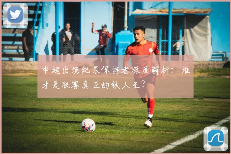 中超出场纪录保持者深度解析:谁才是联赛真正的铁人王?